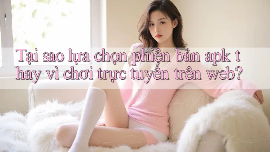 Tại sao lựa chọn phiên bản apk thay vì chơi trực tuyến trên web?