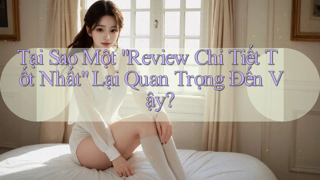 Tại Sao Một “Review Chi Tiết Tốt Nhất” Lại Quan Trọng Đến Vậy?