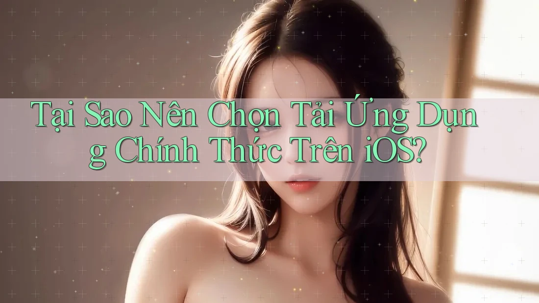 Tại Sao Nên Chọn Tải Ứng Dụng Chính Thức Trên iOS?