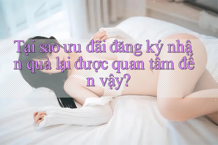 Tại sao ưu đãi đăng ký nhận quà lại được quan tâm đến vậy?