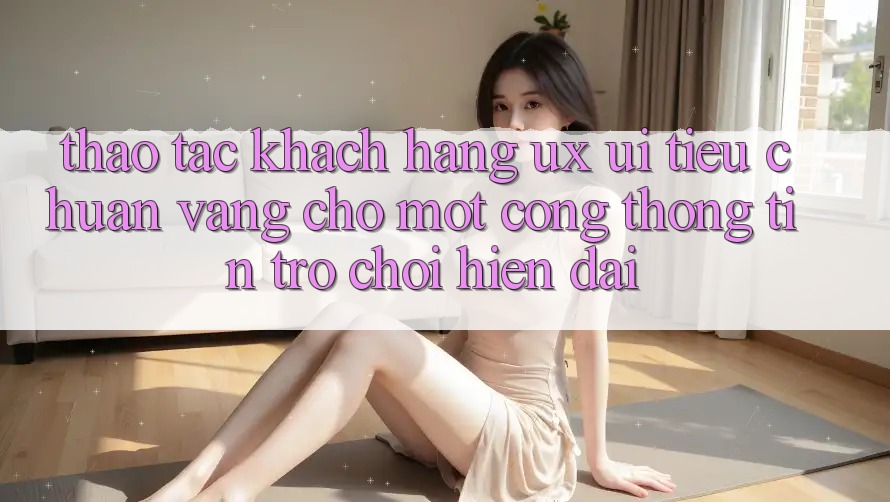 Thao tác Khách hàng (UX/UI) – Tiêu Chuẩn Vàng Cho Một Cổng thông tin Trò chơi Hiện Đại Thao tác Khách hàng (UX/UI) – Tiêu Chuẩn Vàng Cho Một Cổng thông tin Trò chơi Hiện Đại