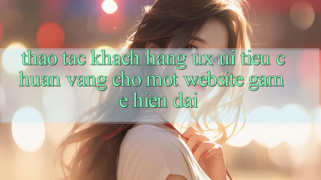 Thao tác Khách hàng (UX/UI) – Tiêu Chuẩn Vàng Cho Một Website Game Hiện Đại Thao tác Khách hàng (UX/UI) – Tiêu Chuẩn Vàng Cho Một Website Game Hiện Đại