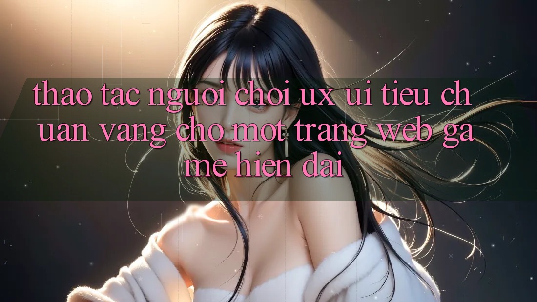 Thao tác Người chơi (UX/UI) – Tiêu Chuẩn Vàng Cho Một Trang web Game Hiện Đại