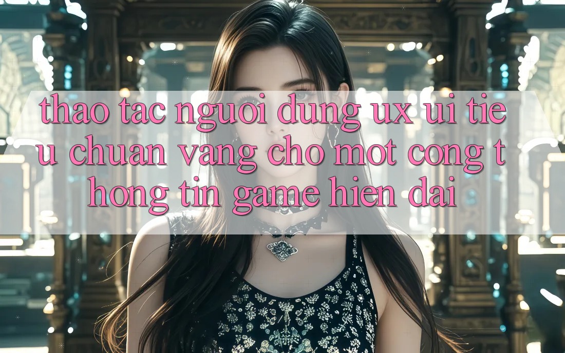 Thao tác Người Dùng (UX/UI) – Tiêu Chuẩn Vàng Cho Một Cổng thông tin Game Hiện Đại