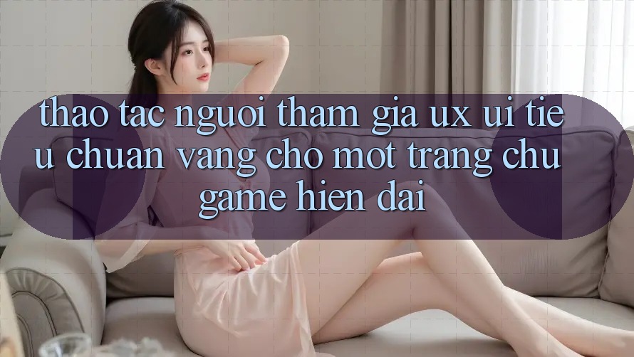 Thao tác Người tham gia (UX/UI) – Tiêu Chuẩn Vàng Cho Một Trang chủ Game Hiện Đại Thao tác Người tham gia (UX/UI) – Tiêu Chuẩn Vàng Cho Một Trang chủ Game Hiện Đại
