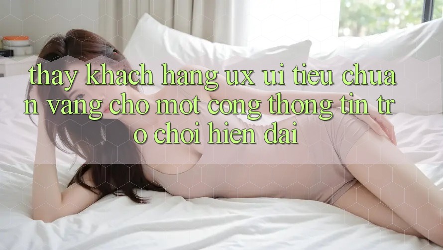 Thấy Khách hàng (UX/UI) – Tiêu Chuẩn Vàng Cho Một Cổng thông tin Trò chơi Hiện Đại Thấy Khách hàng (UX/UI) – Tiêu Chuẩn Vàng Cho Một Cổng thông tin Trò chơi Hiện Đại