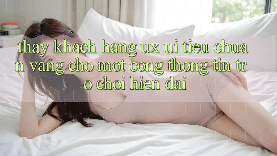 Thấy Khách hàng (UX/UI) – Tiêu Chuẩn Vàng Cho Một Cổng thông tin Trò chơi Hiện Đại Thấy Khách hàng (UX/UI) – Tiêu Chuẩn Vàng Cho Một Cổng thông tin Trò chơi Hiện Đại
