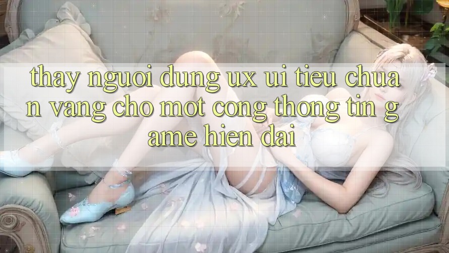 Thấy Người Dùng (UX/UI) – Tiêu Chuẩn Vàng Cho Một Cổng thông tin Game Hiện Đại Thấy Người Dùng (UX/UI) – Tiêu Chuẩn Vàng Cho Một Cổng thông tin Game Hiện Đại