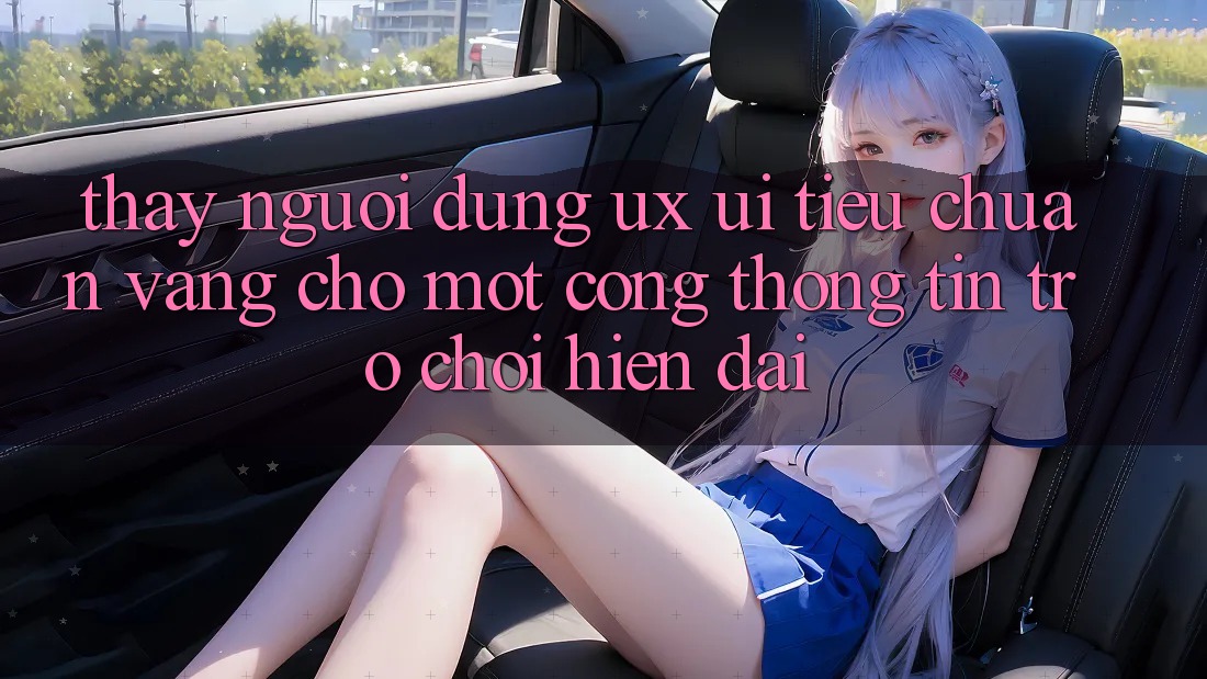Thấy Người Dùng (UX/UI) – Tiêu Chuẩn Vàng Cho Một Cổng thông tin Trò chơi Hiện Đại