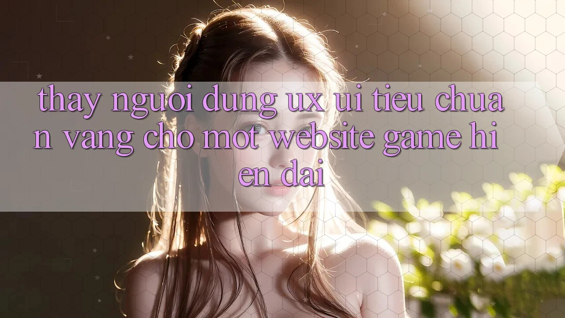 Thấy Người Dùng (UX/UI) – Tiêu Chuẩn Vàng Cho Một Website Game Hiện Đại