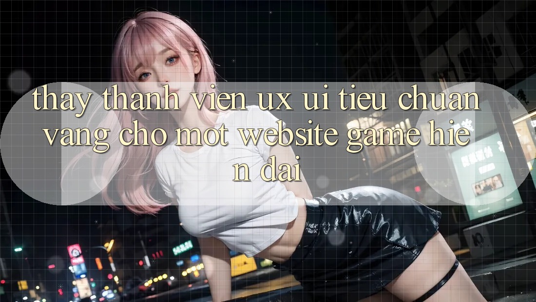 Thấy Thành viên (UX/UI) – Tiêu Chuẩn Vàng Cho Một Website Game Hiện Đại