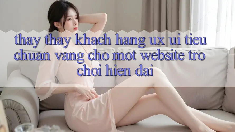 Thấy thấy Khách hàng (UX/UI) – Tiêu Chuẩn Vàng Cho Một Website Trò chơi Hiện Đại