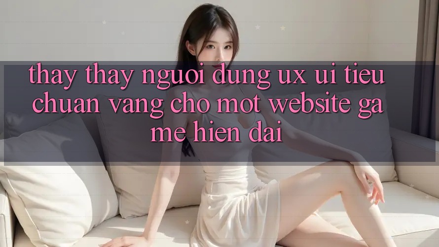 Thấy thấy Người Dùng (UX/UI) – Tiêu Chuẩn Vàng Cho Một Website Game Hiện Đại Thấy thấy Người Dùng (UX/UI) – Tiêu Chuẩn Vàng Cho Một Website Game Hiện Đại
