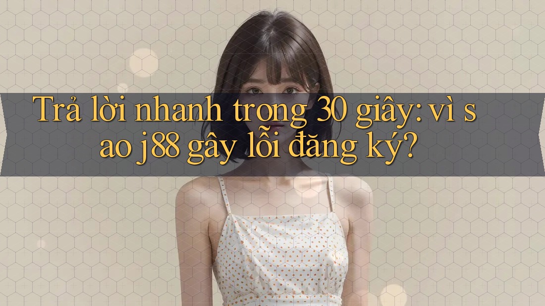 Trả lời nhanh trong 30 giây: vì sao j88 gây lỗi đăng ký?