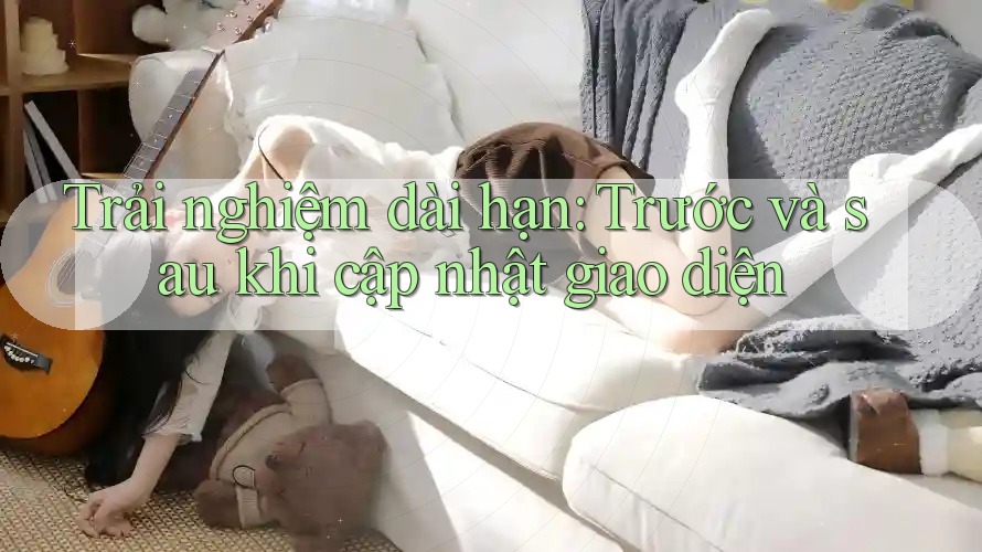 Trải nghiệm dài hạn: Trước và sau khi cập nhật giao diện