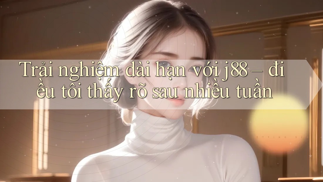 Trải nghiệm dài hạn với j88 – điều tôi thấy rõ sau nhiều tuần