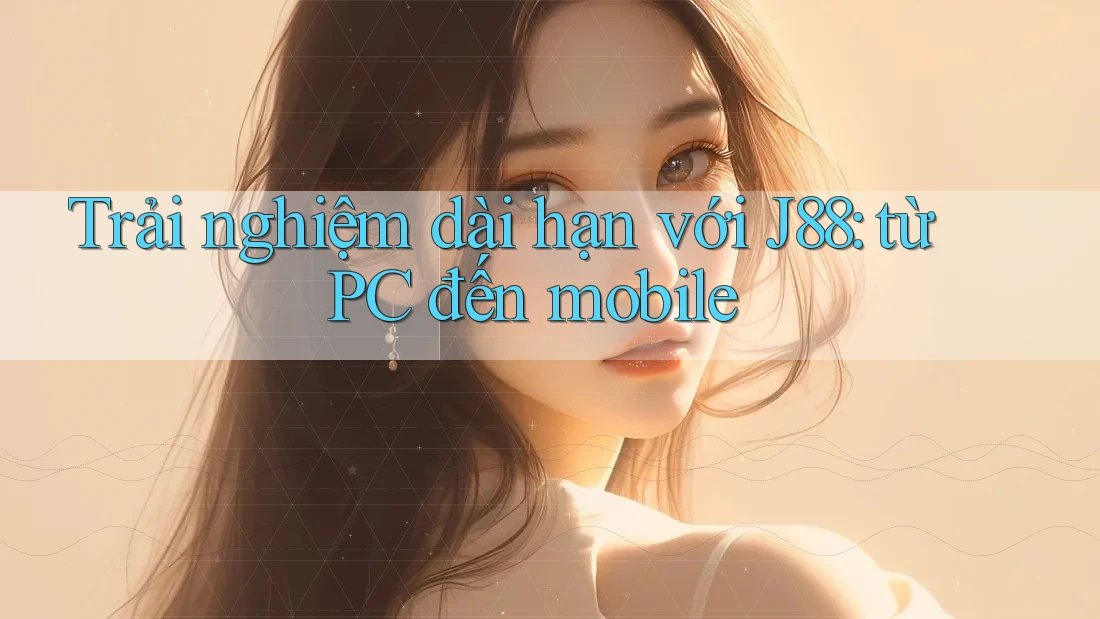 Trải nghiệm dài hạn với J88: từ PC đến mobile