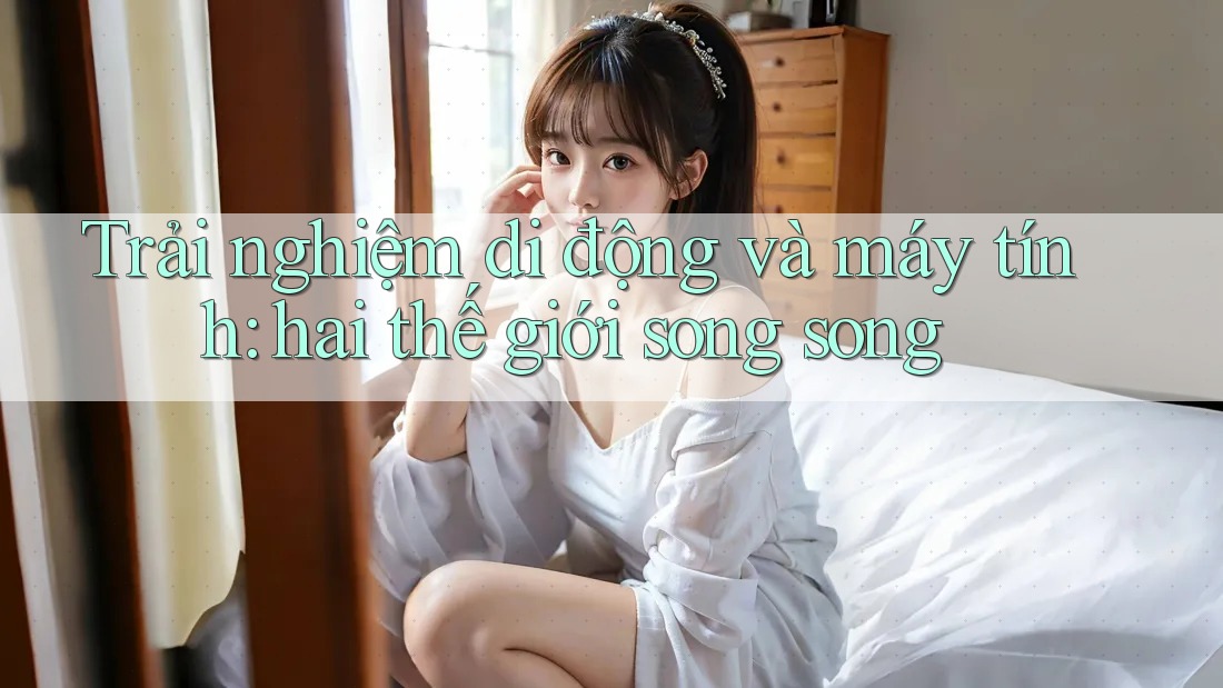 Trải nghiệm di động và máy tính: hai thế giới song song