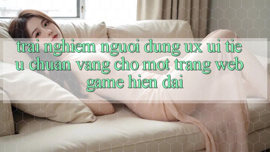 Trải Nghiệm Người Dùng (UX/UI) – Tiêu Chuẩn Vàng Cho Một Trang web Game Hiện Đại Trải Nghiệm Người Dùng (UX/UI) – Tiêu Chuẩn Vàng Cho Một Trang web Game Hiện Đại
