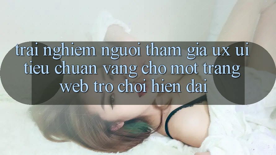 Trải Nghiệm Người tham gia (UX/UI) – Tiêu Chuẩn Vàng Cho Một Trang web Trò chơi Hiện Đại Trải Nghiệm Người tham gia (UX/UI) – Tiêu Chuẩn Vàng Cho Một Trang web Trò chơi Hiện Đại