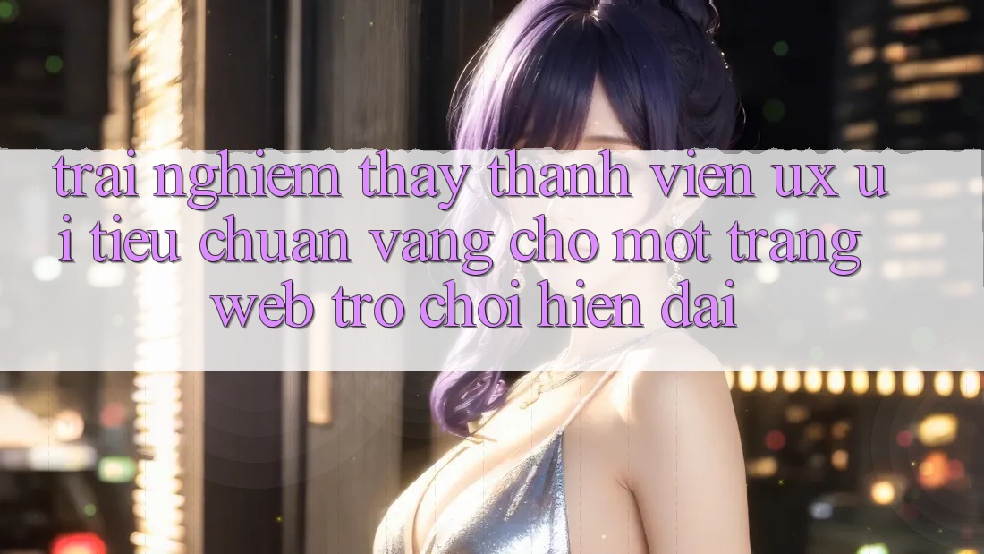 Trải nghiệm thấy Thành viên (UX/UI) – Tiêu Chuẩn Vàng Cho Một Trang web Trò chơi Hiện Đại