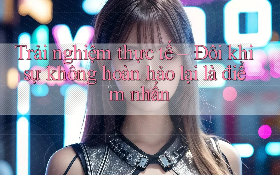 Trải nghiệm thực tế – Đôi khi sự không hoàn hảo lại là điểm nhấn