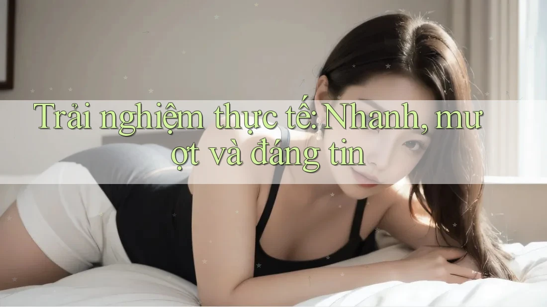 Trải nghiệm thực tế: Nhanh, mượt và đáng tin