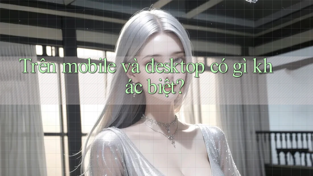 Trên mobile và desktop có gì khác biệt?