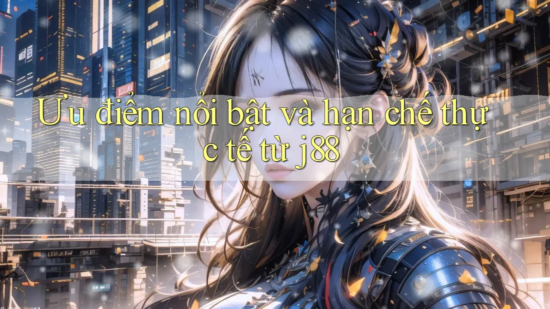 Ưu điểm nổi bật và hạn chế thực tế từ j88
