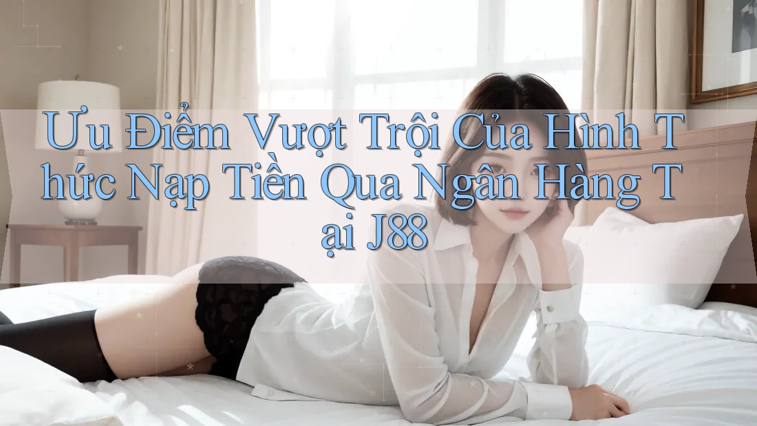 Ưu Điểm Vượt Trội Của Hình Thức Nạp Tiền Qua Ngân Hàng Tại J88