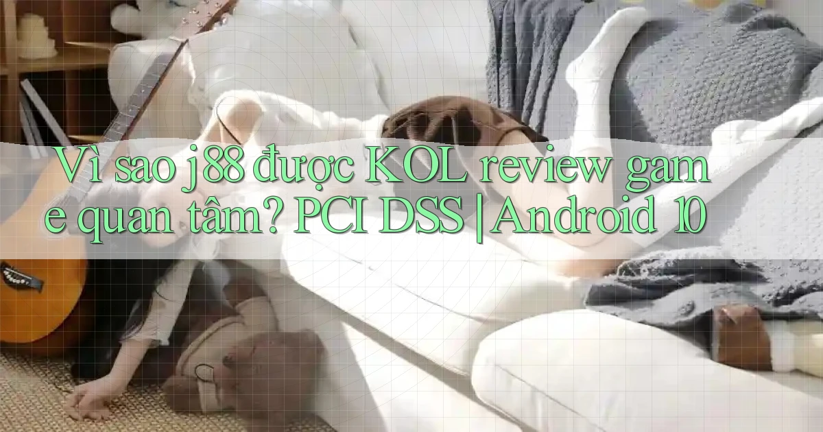 Vì sao j88 được KOL review game quan tâm PCI DSS Android 10