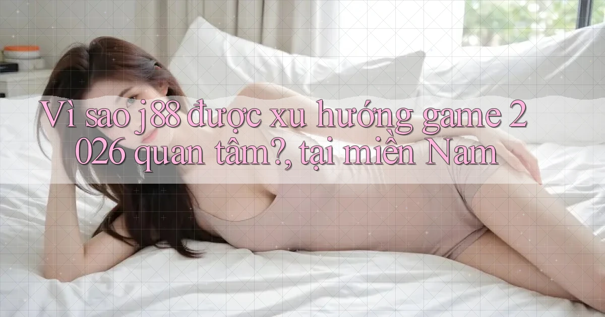 Vì sao j88 được xu hướng game 2026 quan tâm, tại miền Nam